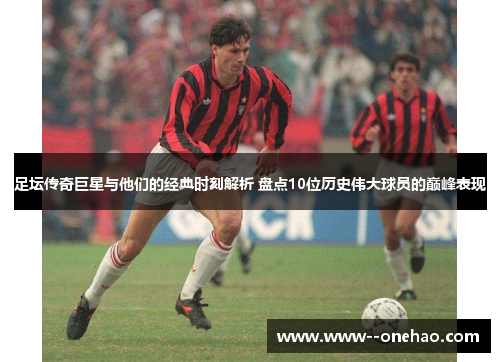 足坛传奇巨星与他们的经典时刻解析 盘点10位历史伟大球员的巅峰表现