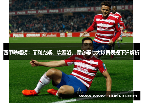 西甲跌幅榜:菲利克斯、坎塞洛、德容等七大球员表现下滑解析 西甲跌幅榜:菲利克斯、坎塞洛、德容等七大球员表现下滑解析