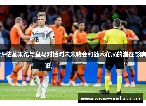 评估基米希与皇马对话对未来转会和战术布局的潜在影响 评估基米希与皇马对话对未来转会和战术布局的潜在影响