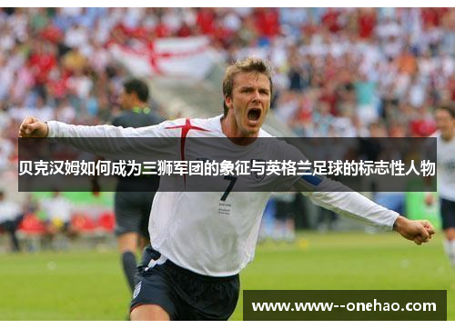 贝克汉姆如何成为三狮军团的象征与英格兰足球的标志性人物 贝克汉姆如何成为三狮军团的象征与英格兰足球的标志性人物