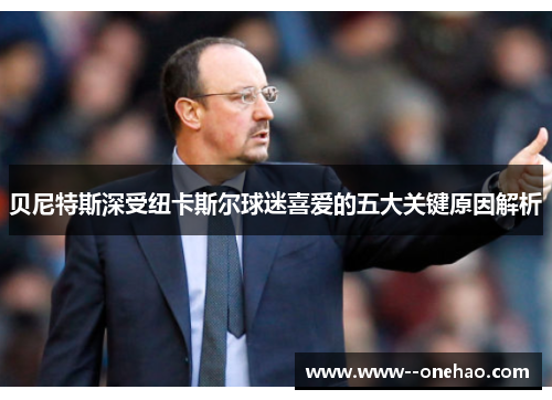 贝尼特斯深受纽卡斯尔球迷喜爱的五大关键原因解析 贝尼特斯深受纽卡斯尔球迷喜爱的五大关键原因解析