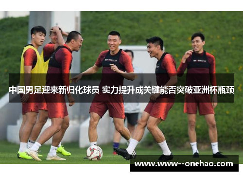 中国男足迎来新归化球员 实力提升成关键能否突破亚洲杯瓶颈 中国男足迎来新归化球员 实力提升成关键能否突破亚洲杯瓶颈