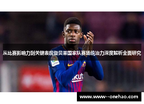 从比赛影响力到关键表现登贝莱国家队赛场统治力深度解析全面研究 从比赛影响力到关键表现登贝莱国家队赛场统治力深度解析全面研究