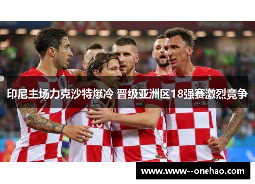 印尼主场力克沙特爆冷 晋级亚洲区18强赛激烈竞争 印尼主场力克沙特爆冷 晋级亚洲区18强赛激烈竞争