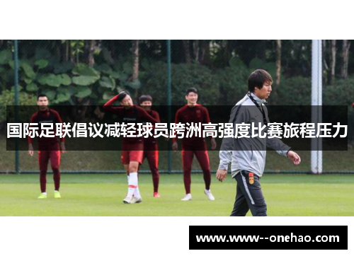 国际足联倡议减轻球员跨洲高强度比赛旅程压力 国际足联倡议减轻球员跨洲高强度比赛旅程压力