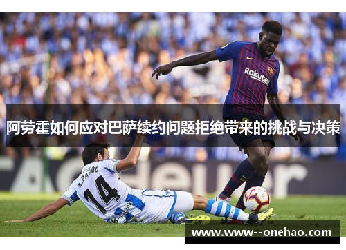 阿劳霍如何应对巴萨续约问题拒绝带来的挑战与决策