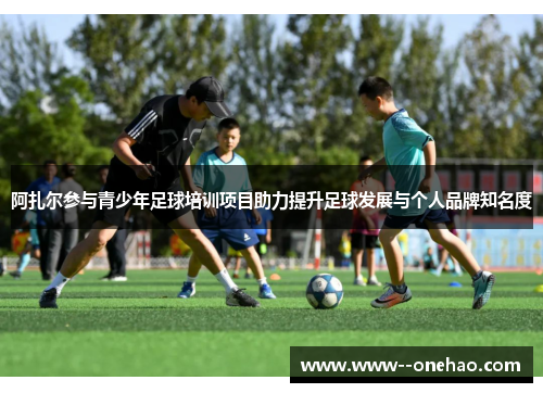 阿扎尔参与青少年足球培训项目助力提升足球发展与个人品牌知名度