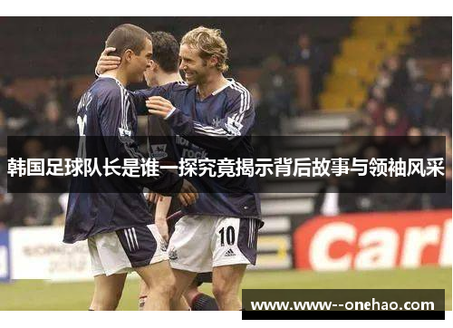 韩国足球队长是谁一探究竟揭示背后故事与领袖风采