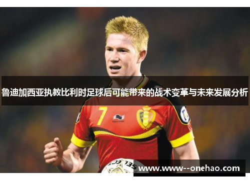 鲁迪加西亚执教比利时足球后可能带来的战术变革与未来发展分析