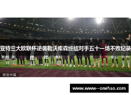 亚特兰大欧联杯逆袭勒沃库森终结对手五十一场不败纪录 亚特兰大欧联杯逆袭勒沃库森终结对手五十一场不败纪录