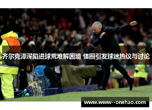 齐尔克泽深陷进球荒难解困境 怪圈引发球迷热议与讨论